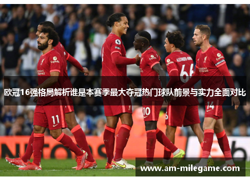 欧冠16强格局解析谁是本赛季最大夺冠热门球队前景与实力全面对比