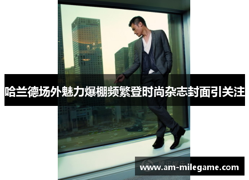 哈兰德场外魅力爆棚频繁登时尚杂志封面引关注 哈兰德场外魅力爆棚频繁登时尚杂志封面引关注