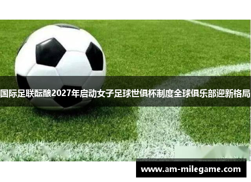 国际足联酝酿2027年启动女子足球世俱杯制度全球俱乐部迎新格局 国际足联酝酿2027年启动女子足球世俱杯制度全球俱乐部迎新格局