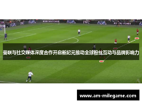 曼联与社交媒体深度合作开启新纪元推动全球粉丝互动与品牌影响力