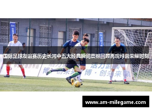 国际足球友谊赛历史长河中五大经典瞬间震撼回顾再现绿茵荣耀时刻